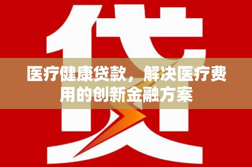 湛江医疗健康贷款，解决医疗费用的创新金融方案