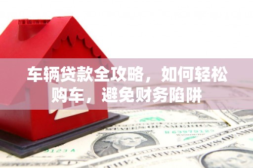 湛江车辆贷款全攻略，如何轻松购车，避免财务陷阱