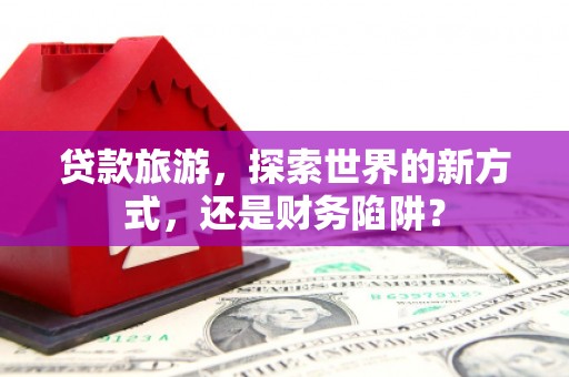 湛江贷款旅游，探索世界的新方式，还是财务陷阱？